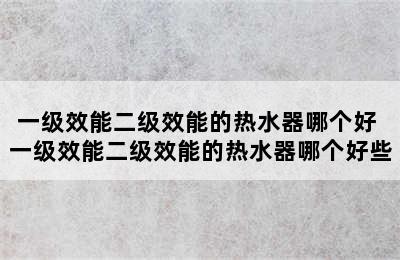 一级效能二级效能的热水器哪个好 一级效能二级效能的热水器哪个好些